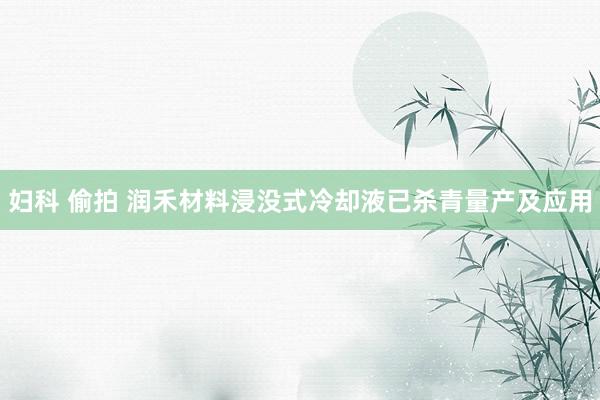 妇科 偷拍 润禾材料浸没式冷却液已杀青量产及应用