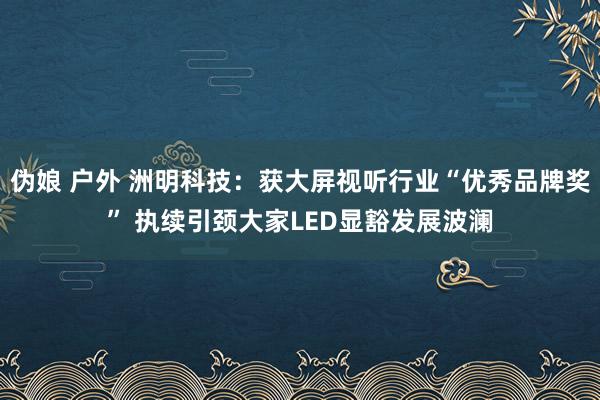 伪娘 户外 洲明科技：获大屏视听行业“优秀品牌奖” 执续引颈大家LED显豁发展波澜