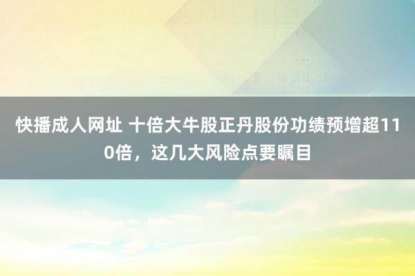 快播成人网址 十倍大牛股正丹股份功绩预增超110倍，这几大风险点要瞩目