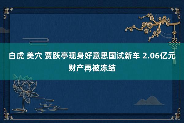 白虎 美穴 贾跃亭现身好意思国试新车 2.06亿元财产再被冻结