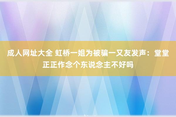 成人网址大全 虹桥一姐为被骗一又友发声：堂堂正正作念个东说念主不好吗