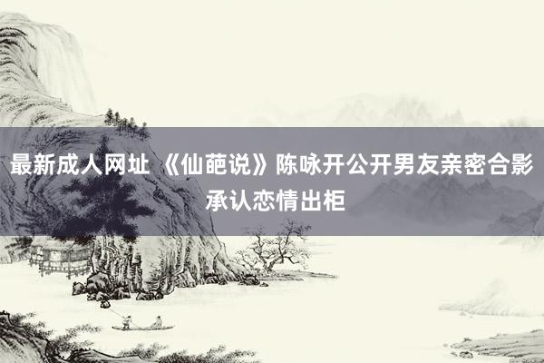最新成人网址 《仙葩说》陈咏开公开男友亲密合影 承认恋情出柜