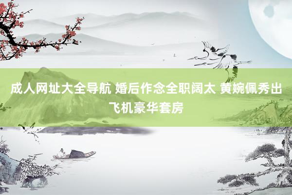 成人网址大全导航 婚后作念全职阔太 黄婉佩秀出飞机豪华套房