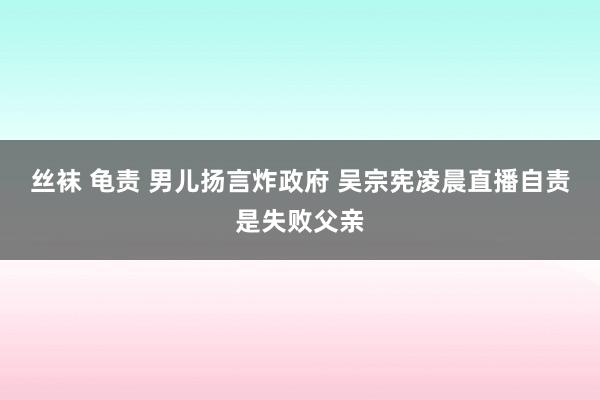 丝袜 龟责 男儿扬言炸政府 吴宗宪凌晨直播自责是失败父亲