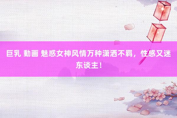 巨乳 動画 魅惑女神风情万种潇洒不羁，性感又迷东谈主！