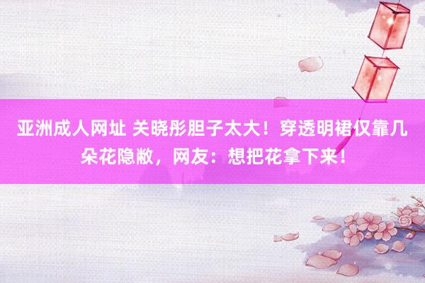 亚洲成人网址 关晓彤胆子太大！穿透明裙仅靠几朵花隐敝，网友：想把花拿下来！