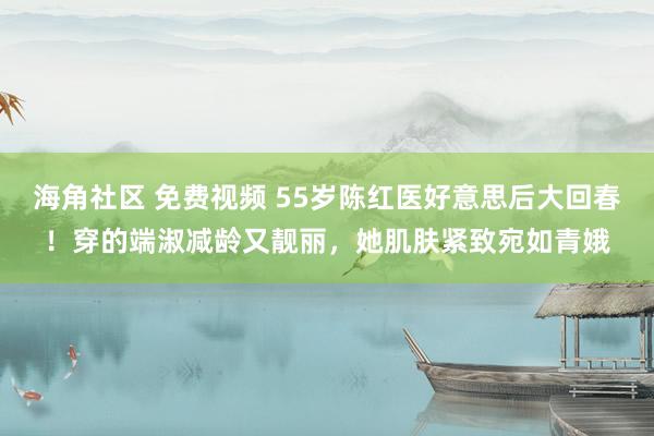 海角社区 免费视频 55岁陈红医好意思后大回春！穿的端淑减龄又靓丽，她肌肤紧致宛如青娥