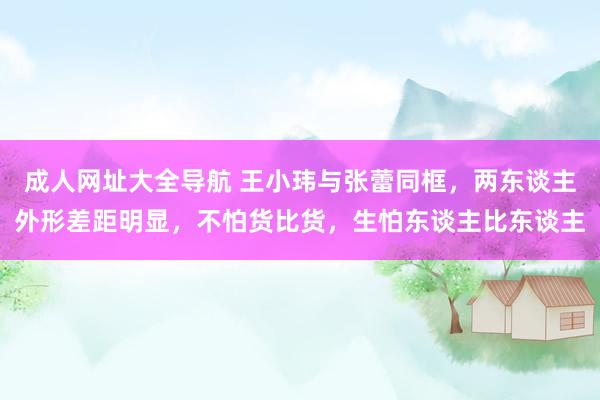 成人网址大全导航 王小玮与张蕾同框，两东谈主外形差距明显，不怕货比货，生怕东谈主比东谈主