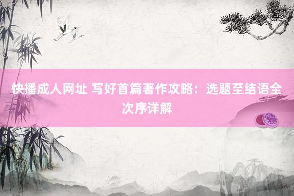 快播成人网址 写好首篇著作攻略：选题至结语全次序详解