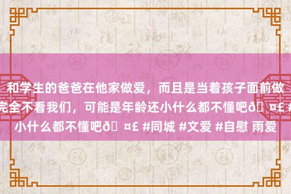 和学生的爸爸在他家做爱，而且是当着孩子面前做爱，太刺激了，孩子完全不看我们，可能是年龄还小什么都不懂吧🤣 #同城 #文爱 #自慰 雨爱
