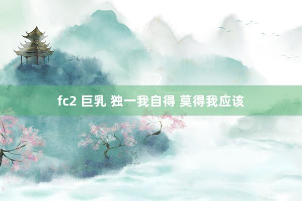 fc2 巨乳 独一我自得 莫得我应该
