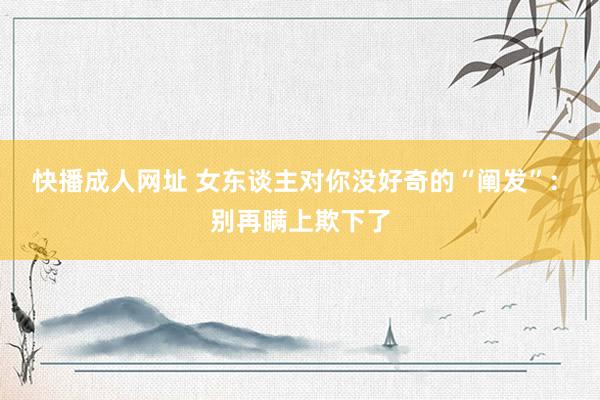快播成人网址 女东谈主对你没好奇的“阐发”: 别再瞒上欺下了