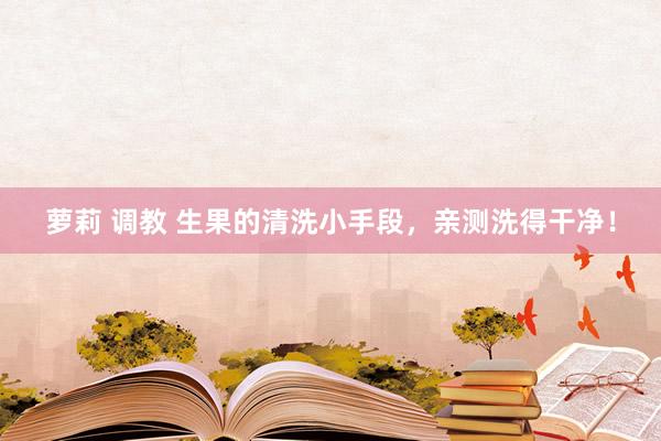 萝莉 调教 生果的清洗小手段，亲测洗得干净！