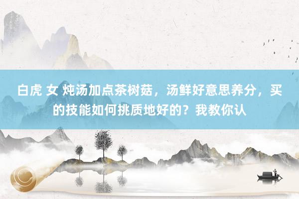 白虎 女 炖汤加点茶树菇，汤鲜好意思养分，买的技能如何挑质地好的？我教你认