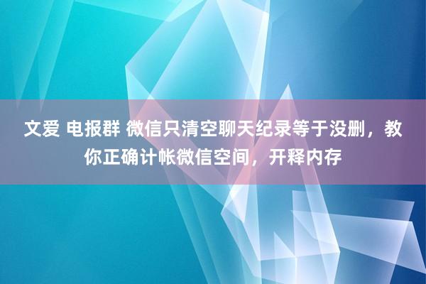 文爱 电报群 微信只清空聊天纪录等于没删，教你正确计帐微信空间，开释内存