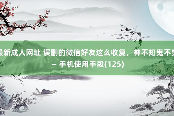 最新成人网址 误删的微信好友这么收复，神不知鬼不觉 — 手机使用手段(125)
