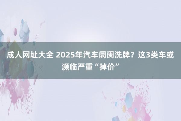成人网址大全 2025年汽车阛阓洗牌？这3类车或濒临严重“掉价”
