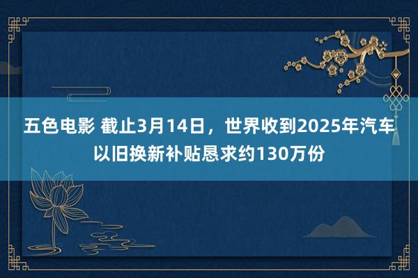 五色电影 截止3月14日，世界收到2025年汽车以旧换新补贴恳求约130万份