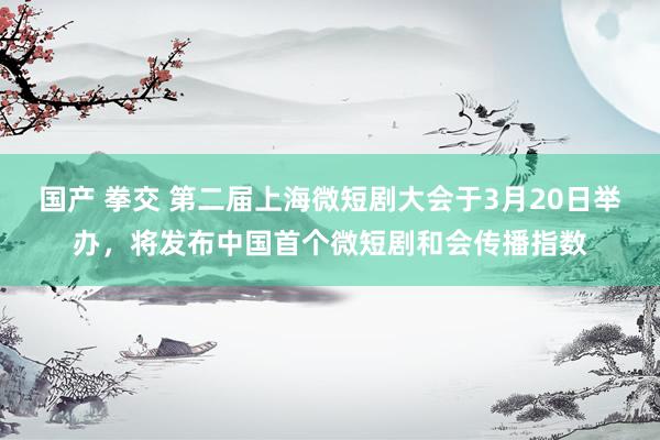 国产 拳交 第二届上海微短剧大会于3月20日举办，将发布中国首个微短剧和会传播指数