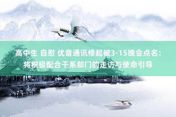 高中生 自慰 优音通讯修起被3·15晚会点名：将积极配合干系部门的走访与使命引导