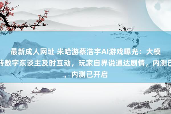最新成人网址 米哈游蔡浩宇AI游戏曝光：大模子运转数字东谈主及时互动，玩家自界说通达剧情，内测已开启