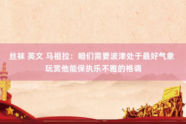 丝袜 英文 马祖拉：咱们需要波津处于最好气象 玩赏他能保执乐不雅的格调