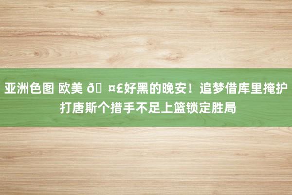 亚洲色图 欧美 🤣好黑的晚安！追梦借库里掩护 打唐斯个措手不足上篮锁定胜局