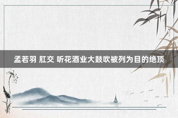 孟若羽 肛交 听花酒业大鼓吹被列为目的绝顶