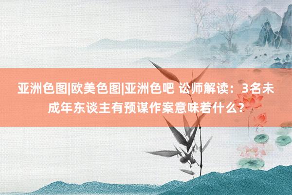 亚洲色图|欧美色图|亚洲色吧 讼师解读：3名未成年东谈主有预谋作案意味着什么？