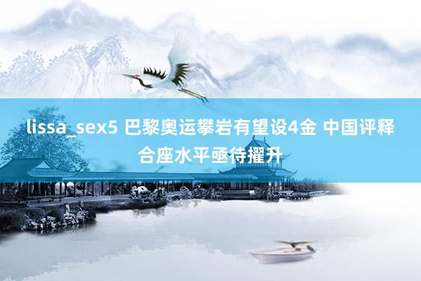 lissa_sex5 巴黎奥运攀岩有望设4金 中国评释合座水平亟待擢升