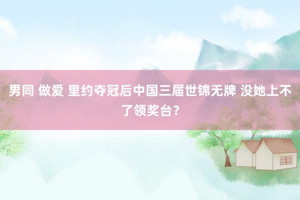 男同 做爱 里约夺冠后中国三届世锦无牌 没她上不了领奖台？
