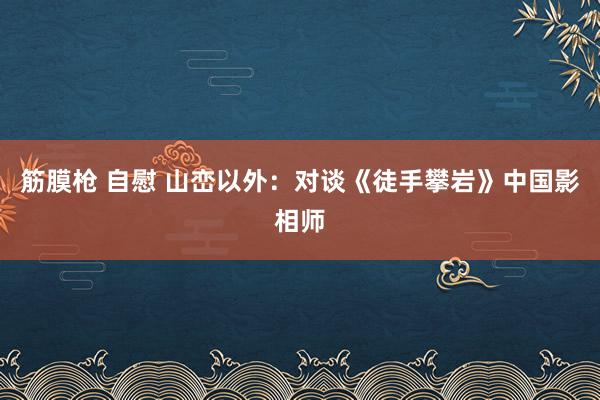筋膜枪 自慰 山峦以外：对谈《徒手攀岩》中国影相师