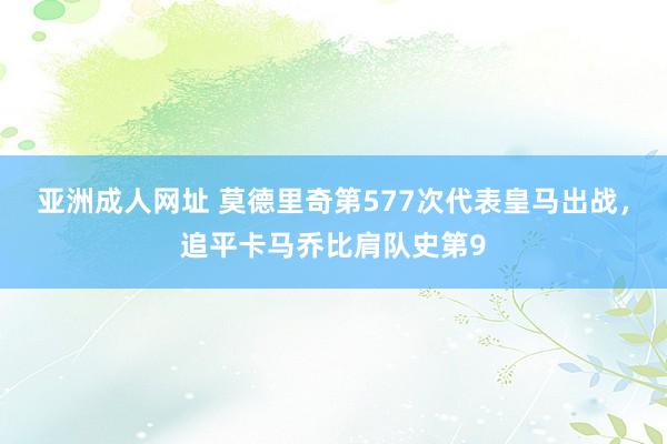 亚洲成人网址 莫德里奇第577次代表皇马出战，追平卡马乔比肩队史第9