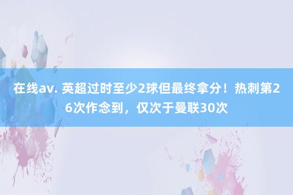 在线av. 英超过时至少2球但最终拿分！热刺第26次作念到，仅次于曼联30次