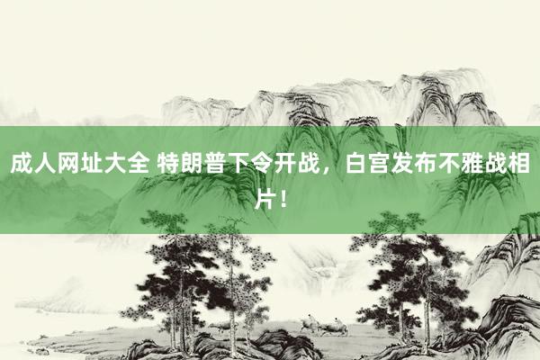 成人网址大全 特朗普下令开战，白宫发布不雅战相片！