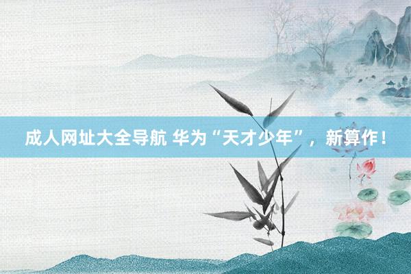 成人网址大全导航 华为“天才少年”，新算作！