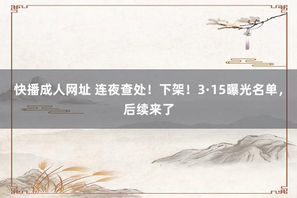 快播成人网址 连夜查处！下架！3·15曝光名单，后续来了