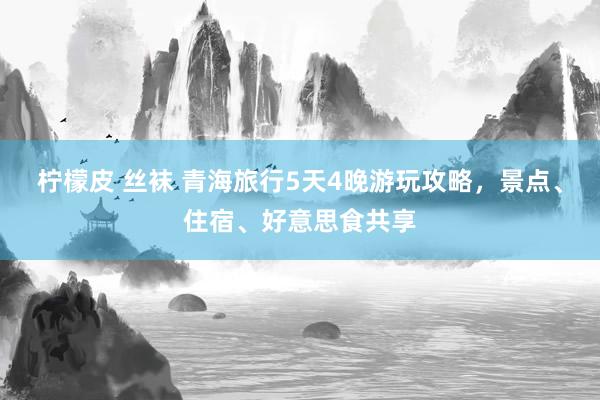 柠檬皮 丝袜 青海旅行5天4晚游玩攻略，景点、住宿、好意思食共享