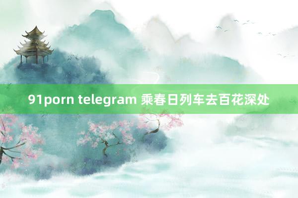 91porn telegram 乘春日列车去百花深处