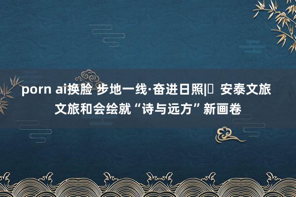porn ai换脸 步地一线·奋进日照|⑪安泰文旅 文旅和会绘就“诗与远方”新画卷