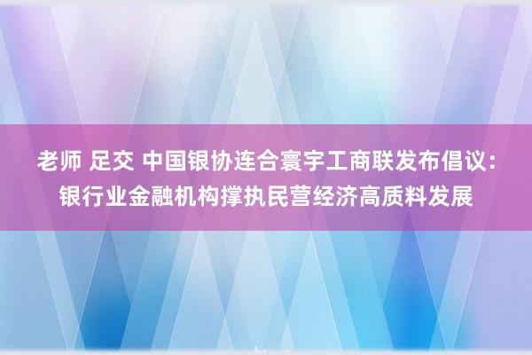老师 足交 中国银协连合寰宇工商联发布倡议：银行业金融机构撑执民营经济高质料发展