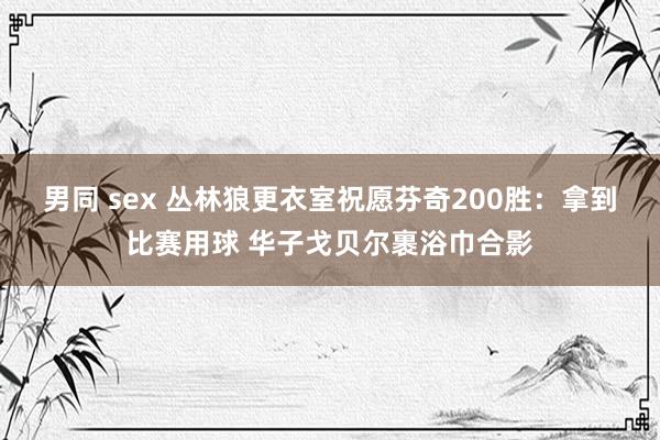 男同 sex 丛林狼更衣室祝愿芬奇200胜：拿到比赛用球 华子戈贝尔裹浴巾合影