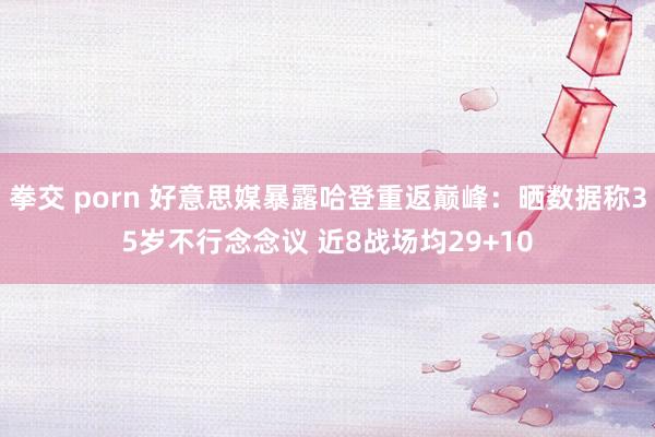 拳交 porn 好意思媒暴露哈登重返巅峰：晒数据称35岁不行念念议 近8战场均29+10