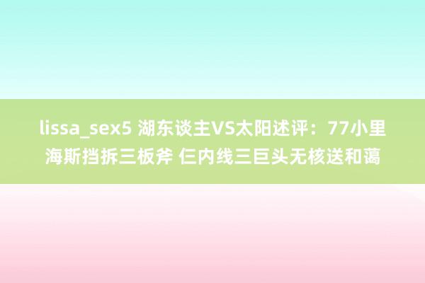 lissa_sex5 湖东谈主VS太阳述评：77小里海斯挡拆三板斧 仨内线三巨头无核送和蔼
