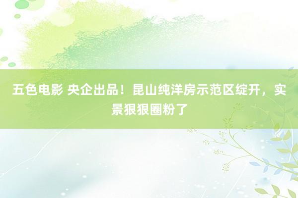 五色电影 央企出品！昆山纯洋房示范区绽开，实景狠狠圈粉了
