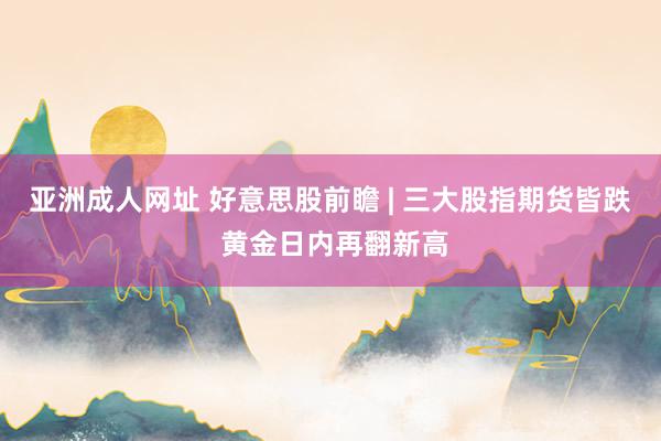 亚洲成人网址 好意思股前瞻 | 三大股指期货皆跌 黄金日内再翻新高