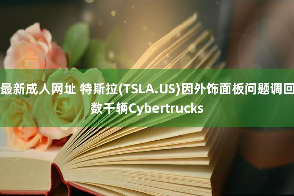 最新成人网址 特斯拉(TSLA.US)因外饰面板问题调回数千辆Cybertrucks