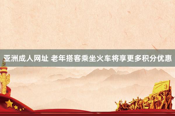 亚洲成人网址 老年搭客乘坐火车将享更多积分优惠