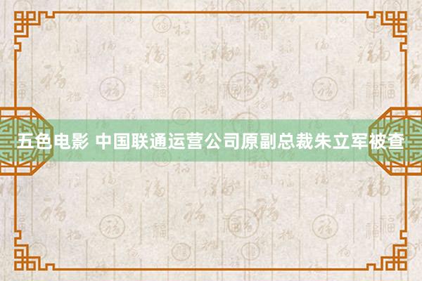五色电影 中国联通运营公司原副总裁朱立军被查