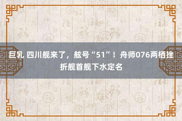 巨乳 四川舰来了，舷号“51”！舟师076两栖挫折舰首舰下水定名